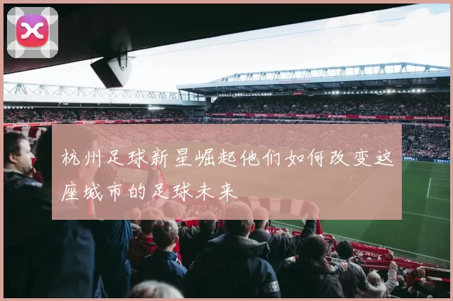 杭州足球新星崛起他们如何改变这座城市的足球未来