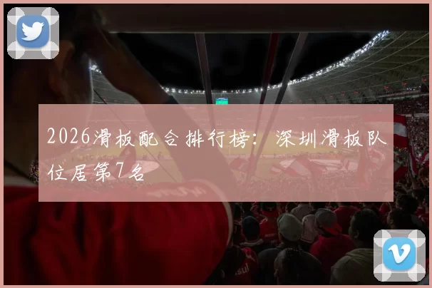 2026滑板配合排行榜：深圳滑板队位居第7名