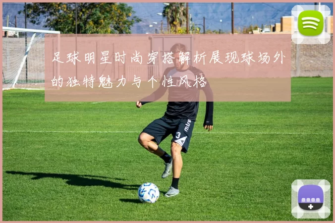 足球明星时尚穿搭解析展现球场外的独特魅力与个性风格