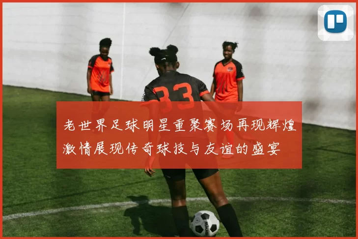 老世界足球明星重聚赛场再现辉煌激情展现传奇球技与友谊的盛宴