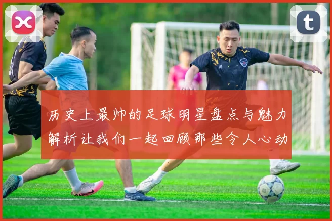 历史上最帅的足球明星盘点与魅力解析让我们一起回顾那些令人心动的瞬间