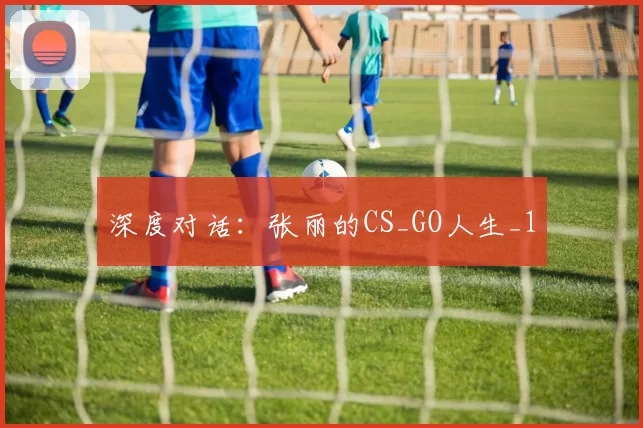 深度对话：张丽的CS_GO人生_1
