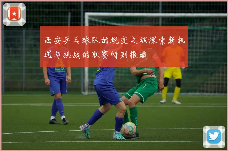 西安乒乓球队的蜕变之旅探索新机遇与挑战的联赛特别报道