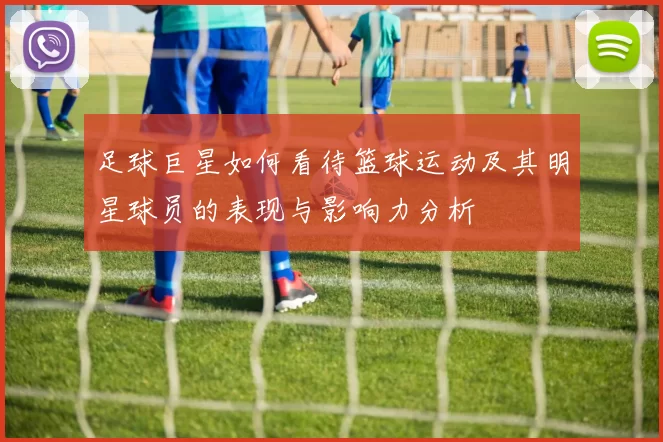 足球巨星如何看待篮球运动及其明星球员的表现与影响力分析