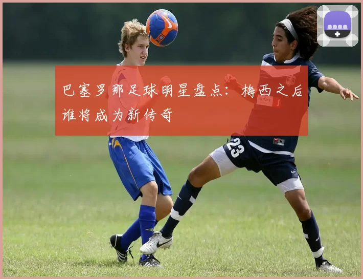 巴塞罗那足球明星盘点：梅西之后谁将成为新传奇